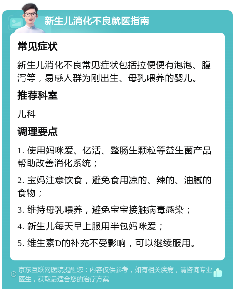 新生儿消化不良就医指南 常见症状 新生儿消化不良常见症状包括拉便便有泡泡、腹泻等，易感人群为刚出生、母乳喂养的婴儿。 推荐科室 儿科 调理要点 1. 使用妈咪爱、亿活、整肠生颗粒等益生菌产品帮助改善消化系统； 2. 宝妈注意饮食，避免食用凉的、辣的、油腻的食物； 3. 维持母乳喂养，避免宝宝接触病毒感染； 4. 新生儿每天早上服用半包妈咪爱； 5. 维生素D的补充不受影响，可以继续服用。