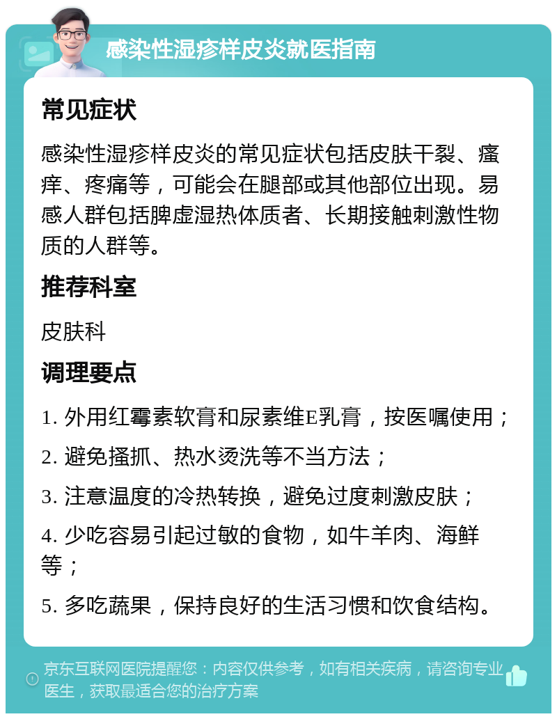 感染性湿疹样皮炎就医指南 常见症状 感染性湿疹样皮炎的常见症状包括皮肤干裂、瘙痒、疼痛等，可能会在腿部或其他部位出现。易感人群包括脾虚湿热体质者、长期接触刺激性物质的人群等。 推荐科室 皮肤科 调理要点 1. 外用红霉素软膏和尿素维E乳膏，按医嘱使用； 2. 避免搔抓、热水烫洗等不当方法； 3. 注意温度的冷热转换，避免过度刺激皮肤； 4. 少吃容易引起过敏的食物，如牛羊肉、海鲜等； 5. 多吃蔬果，保持良好的生活习惯和饮食结构。