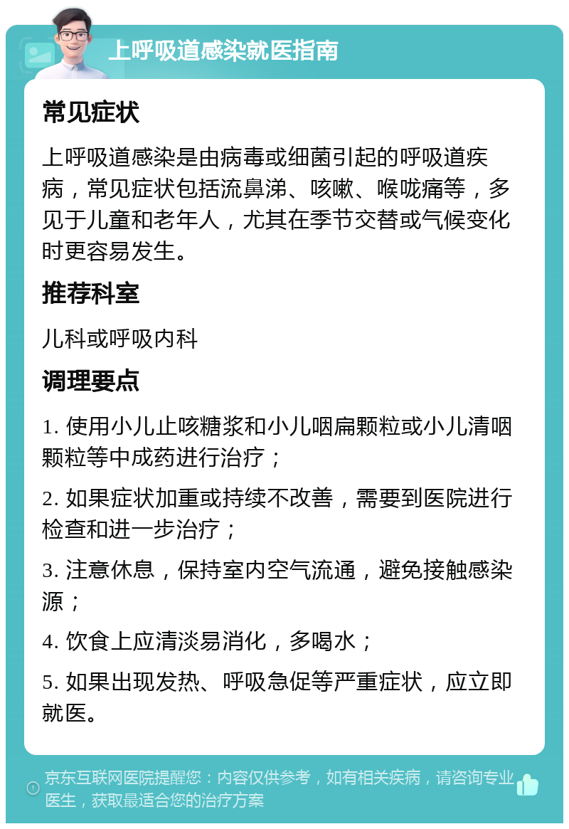 上呼吸道感染就医指南 常见症状 上呼吸道感染是由病毒或细菌引起的呼吸道疾病，常见症状包括流鼻涕、咳嗽、喉咙痛等，多见于儿童和老年人，尤其在季节交替或气候变化时更容易发生。 推荐科室 儿科或呼吸内科 调理要点 1. 使用小儿止咳糖浆和小儿咽扁颗粒或小儿清咽颗粒等中成药进行治疗； 2. 如果症状加重或持续不改善，需要到医院进行检查和进一步治疗； 3. 注意休息，保持室内空气流通，避免接触感染源； 4. 饮食上应清淡易消化，多喝水； 5. 如果出现发热、呼吸急促等严重症状，应立即就医。