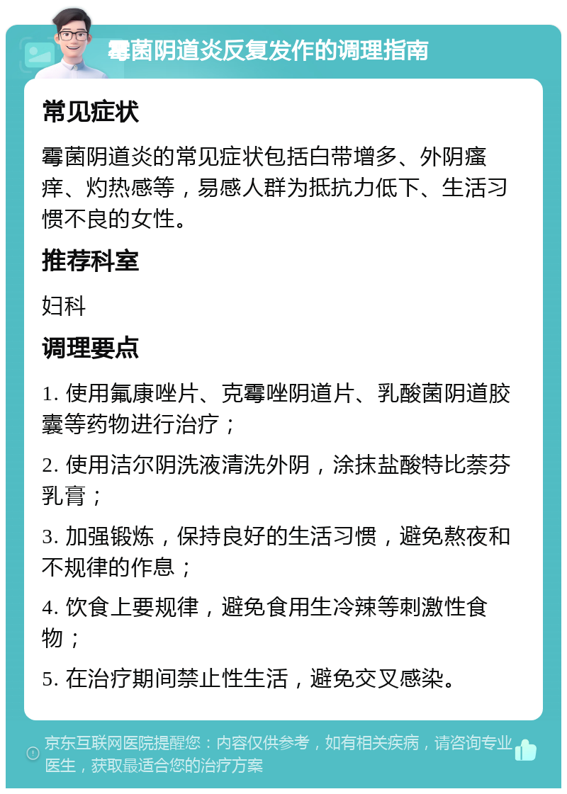 霉菌阴道炎反复发作的调理指南 常见症状 霉菌阴道炎的常见症状包括白带增多、外阴瘙痒、灼热感等，易感人群为抵抗力低下、生活习惯不良的女性。 推荐科室 妇科 调理要点 1. 使用氟康唑片、克霉唑阴道片、乳酸菌阴道胶囊等药物进行治疗； 2. 使用洁尔阴洗液清洗外阴，涂抹盐酸特比萘芬乳膏； 3. 加强锻炼，保持良好的生活习惯，避免熬夜和不规律的作息； 4. 饮食上要规律，避免食用生冷辣等刺激性食物； 5. 在治疗期间禁止性生活，避免交叉感染。