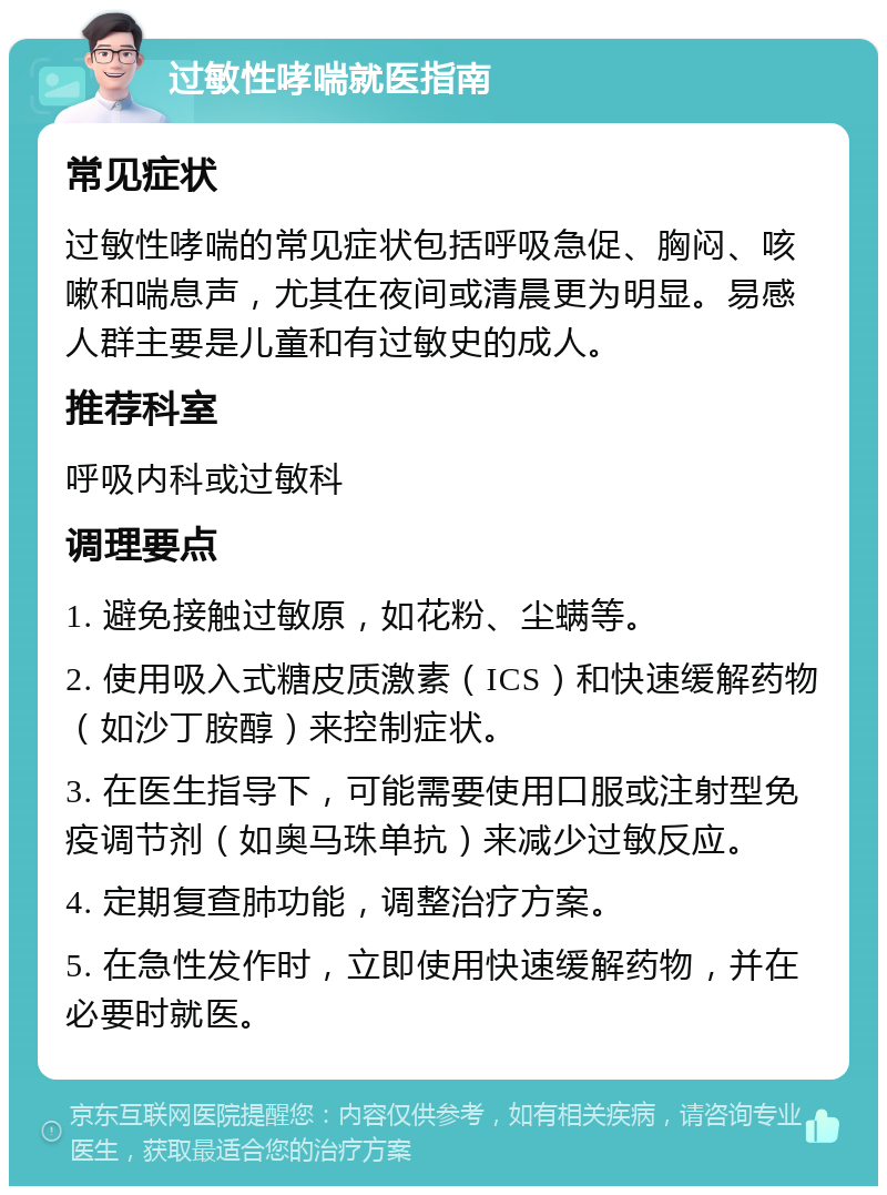 过敏性哮喘就医指南 常见症状 过敏性哮喘的常见症状包括呼吸急促、胸闷、咳嗽和喘息声，尤其在夜间或清晨更为明显。易感人群主要是儿童和有过敏史的成人。 推荐科室 呼吸内科或过敏科 调理要点 1. 避免接触过敏原，如花粉、尘螨等。 2. 使用吸入式糖皮质激素（ICS）和快速缓解药物（如沙丁胺醇）来控制症状。 3. 在医生指导下，可能需要使用口服或注射型免疫调节剂（如奥马珠单抗）来减少过敏反应。 4. 定期复查肺功能，调整治疗方案。 5. 在急性发作时，立即使用快速缓解药物，并在必要时就医。