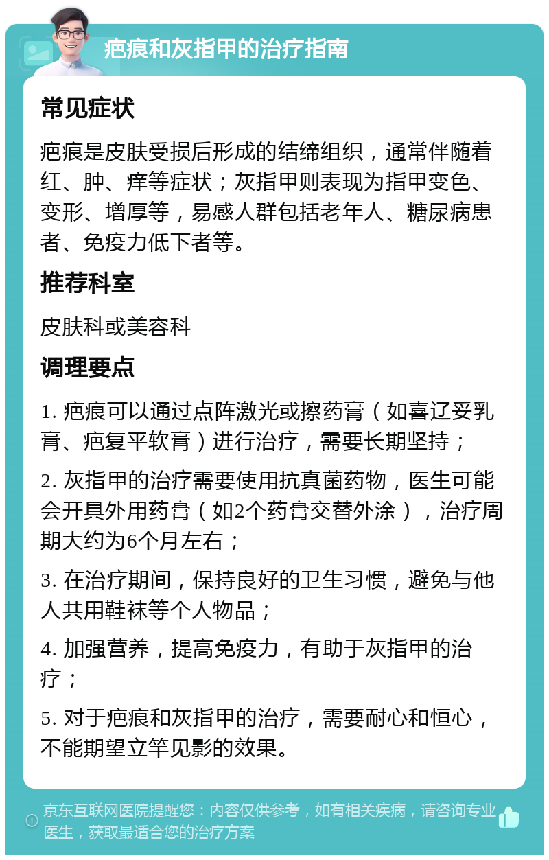 疤痕和灰指甲的治疗指南 常见症状 疤痕是皮肤受损后形成的结缔组织，通常伴随着红、肿、痒等症状；灰指甲则表现为指甲变色、变形、增厚等，易感人群包括老年人、糖尿病患者、免疫力低下者等。 推荐科室 皮肤科或美容科 调理要点 1. 疤痕可以通过点阵激光或擦药膏（如喜辽妥乳膏、疤复平软膏）进行治疗，需要长期坚持； 2. 灰指甲的治疗需要使用抗真菌药物，医生可能会开具外用药膏（如2个药膏交替外涂），治疗周期大约为6个月左右； 3. 在治疗期间，保持良好的卫生习惯，避免与他人共用鞋袜等个人物品； 4. 加强营养，提高免疫力，有助于灰指甲的治疗； 5. 对于疤痕和灰指甲的治疗，需要耐心和恒心，不能期望立竿见影的效果。