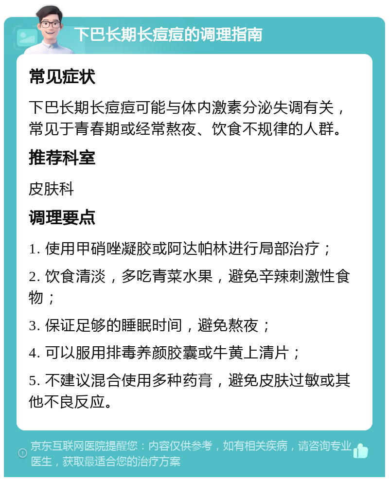 下巴长期长痘痘的调理指南 常见症状 下巴长期长痘痘可能与体内激素分泌失调有关，常见于青春期或经常熬夜、饮食不规律的人群。 推荐科室 皮肤科 调理要点 1. 使用甲硝唑凝胶或阿达帕林进行局部治疗； 2. 饮食清淡，多吃青菜水果，避免辛辣刺激性食物； 3. 保证足够的睡眠时间，避免熬夜； 4. 可以服用排毒养颜胶囊或牛黄上清片； 5. 不建议混合使用多种药膏，避免皮肤过敏或其他不良反应。