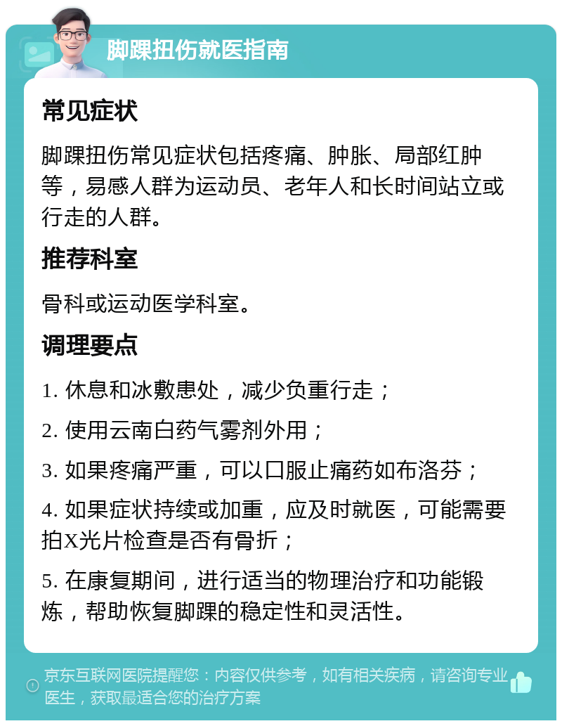 脚踝扭伤就医指南 常见症状 脚踝扭伤常见症状包括疼痛、肿胀、局部红肿等，易感人群为运动员、老年人和长时间站立或行走的人群。 推荐科室 骨科或运动医学科室。 调理要点 1. 休息和冰敷患处，减少负重行走； 2. 使用云南白药气雾剂外用； 3. 如果疼痛严重，可以口服止痛药如布洛芬； 4. 如果症状持续或加重，应及时就医，可能需要拍X光片检查是否有骨折； 5. 在康复期间，进行适当的物理治疗和功能锻炼，帮助恢复脚踝的稳定性和灵活性。