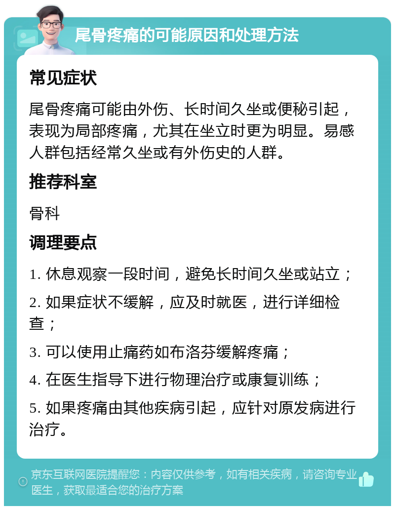 尾骨疼痛的可能原因和处理方法 常见症状 尾骨疼痛可能由外伤、长时间久坐或便秘引起，表现为局部疼痛，尤其在坐立时更为明显。易感人群包括经常久坐或有外伤史的人群。 推荐科室 骨科 调理要点 1. 休息观察一段时间，避免长时间久坐或站立； 2. 如果症状不缓解，应及时就医，进行详细检查； 3. 可以使用止痛药如布洛芬缓解疼痛； 4. 在医生指导下进行物理治疗或康复训练； 5. 如果疼痛由其他疾病引起，应针对原发病进行治疗。