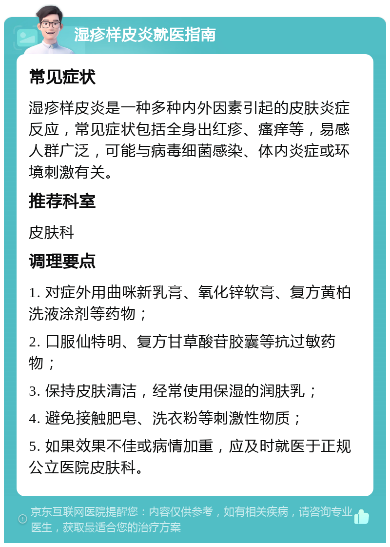 湿疹样皮炎就医指南 常见症状 湿疹样皮炎是一种多种内外因素引起的皮肤炎症反应，常见症状包括全身出红疹、瘙痒等，易感人群广泛，可能与病毒细菌感染、体内炎症或环境刺激有关。 推荐科室 皮肤科 调理要点 1. 对症外用曲咪新乳膏、氧化锌软膏、复方黄柏洗液涂剂等药物； 2. 口服仙特明、复方甘草酸苷胶囊等抗过敏药物； 3. 保持皮肤清洁，经常使用保湿的润肤乳； 4. 避免接触肥皂、洗衣粉等刺激性物质； 5. 如果效果不佳或病情加重，应及时就医于正规公立医院皮肤科。