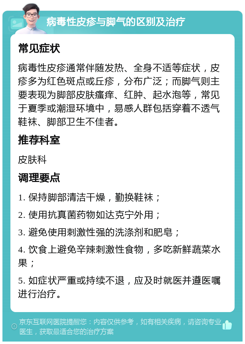 病毒性皮疹与脚气的区别及治疗 常见症状 病毒性皮疹通常伴随发热、全身不适等症状，皮疹多为红色斑点或丘疹，分布广泛；而脚气则主要表现为脚部皮肤瘙痒、红肿、起水泡等，常见于夏季或潮湿环境中，易感人群包括穿着不透气鞋袜、脚部卫生不佳者。 推荐科室 皮肤科 调理要点 1. 保持脚部清洁干燥，勤换鞋袜； 2. 使用抗真菌药物如达克宁外用； 3. 避免使用刺激性强的洗涤剂和肥皂； 4. 饮食上避免辛辣刺激性食物，多吃新鲜蔬菜水果； 5. 如症状严重或持续不退，应及时就医并遵医嘱进行治疗。