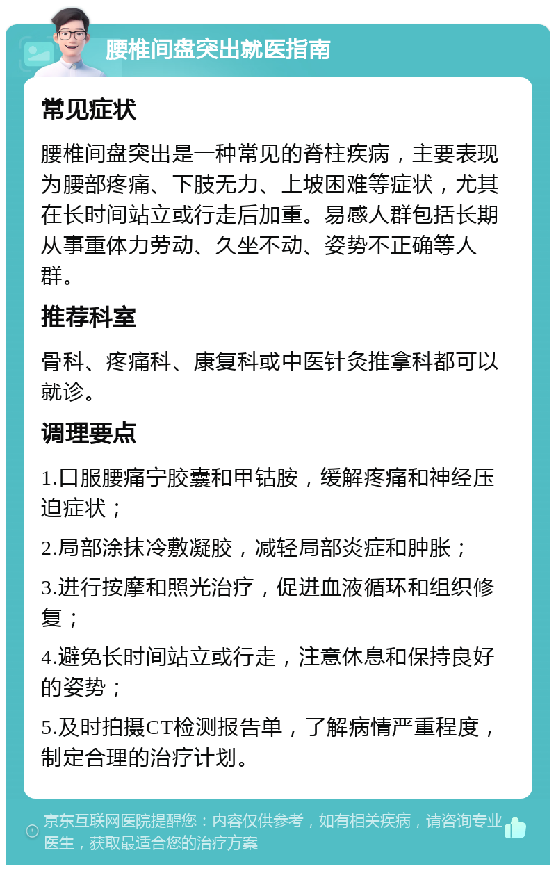 腰椎间盘突出就医指南 常见症状 腰椎间盘突出是一种常见的脊柱疾病，主要表现为腰部疼痛、下肢无力、上坡困难等症状，尤其在长时间站立或行走后加重。易感人群包括长期从事重体力劳动、久坐不动、姿势不正确等人群。 推荐科室 骨科、疼痛科、康复科或中医针灸推拿科都可以就诊。 调理要点 1.口服腰痛宁胶囊和甲钴胺，缓解疼痛和神经压迫症状； 2.局部涂抹冷敷凝胶，减轻局部炎症和肿胀； 3.进行按摩和照光治疗，促进血液循环和组织修复； 4.避免长时间站立或行走，注意休息和保持良好的姿势； 5.及时拍摄CT检测报告单，了解病情严重程度，制定合理的治疗计划。