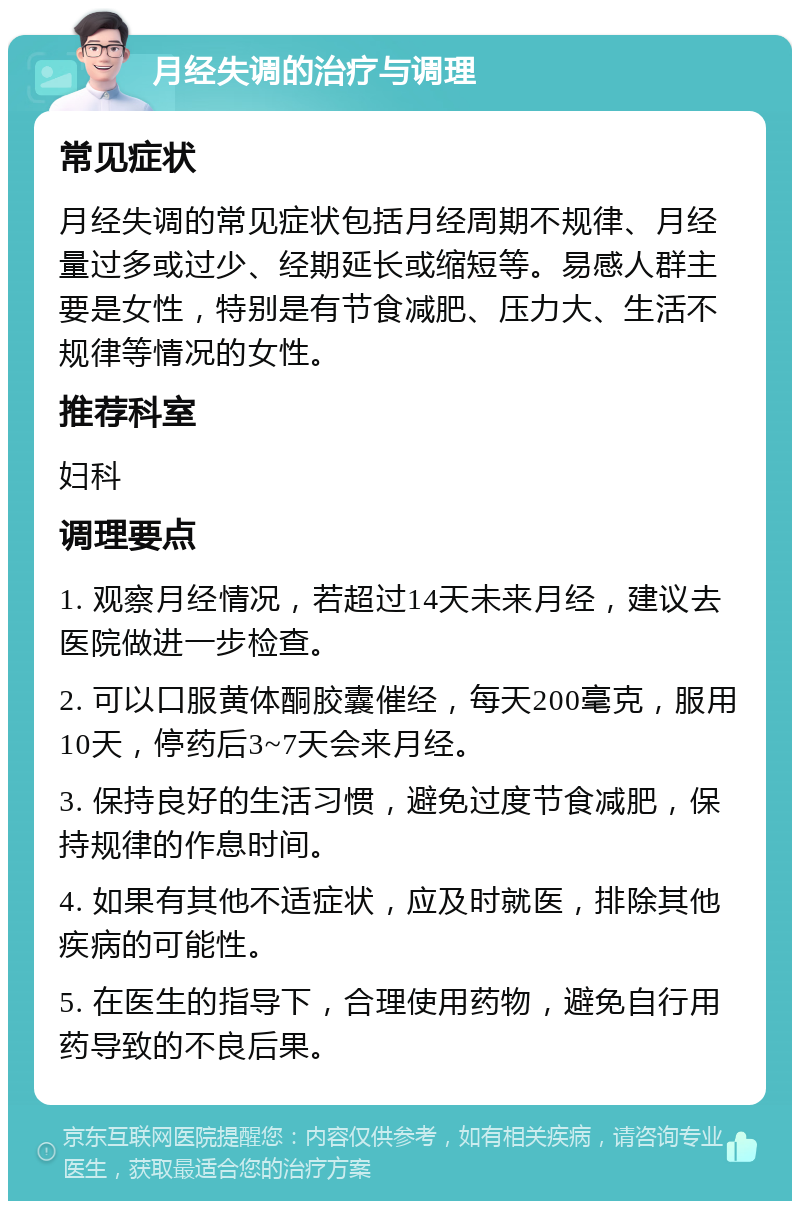 月经失调的治疗与调理 常见症状 月经失调的常见症状包括月经周期不规律、月经量过多或过少、经期延长或缩短等。易感人群主要是女性，特别是有节食减肥、压力大、生活不规律等情况的女性。 推荐科室 妇科 调理要点 1. 观察月经情况，若超过14天未来月经，建议去医院做进一步检查。 2. 可以口服黄体酮胶囊催经，每天200毫克，服用10天，停药后3~7天会来月经。 3. 保持良好的生活习惯，避免过度节食减肥，保持规律的作息时间。 4. 如果有其他不适症状，应及时就医，排除其他疾病的可能性。 5. 在医生的指导下，合理使用药物，避免自行用药导致的不良后果。