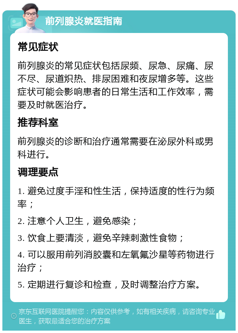 前列腺炎就医指南 常见症状 前列腺炎的常见症状包括尿频、尿急、尿痛、尿不尽、尿道炽热、排尿困难和夜尿增多等。这些症状可能会影响患者的日常生活和工作效率，需要及时就医治疗。 推荐科室 前列腺炎的诊断和治疗通常需要在泌尿外科或男科进行。 调理要点 1. 避免过度手淫和性生活，保持适度的性行为频率； 2. 注意个人卫生，避免感染； 3. 饮食上要清淡，避免辛辣刺激性食物； 4. 可以服用前列消胶囊和左氧氟沙星等药物进行治疗； 5. 定期进行复诊和检查，及时调整治疗方案。