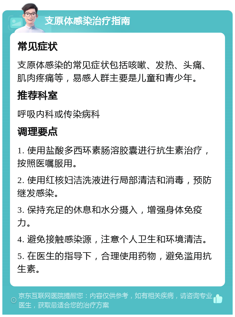 支原体感染治疗指南 常见症状 支原体感染的常见症状包括咳嗽、发热、头痛、肌肉疼痛等，易感人群主要是儿童和青少年。 推荐科室 呼吸内科或传染病科 调理要点 1. 使用盐酸多西环素肠溶胶囊进行抗生素治疗，按照医嘱服用。 2. 使用红核妇洁洗液进行局部清洁和消毒，预防继发感染。 3. 保持充足的休息和水分摄入，增强身体免疫力。 4. 避免接触感染源，注意个人卫生和环境清洁。 5. 在医生的指导下，合理使用药物，避免滥用抗生素。