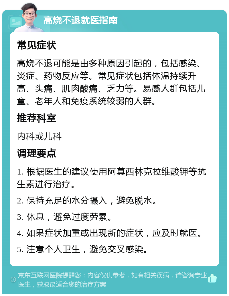 高烧不退就医指南 常见症状 高烧不退可能是由多种原因引起的，包括感染、炎症、药物反应等。常见症状包括体温持续升高、头痛、肌肉酸痛、乏力等。易感人群包括儿童、老年人和免疫系统较弱的人群。 推荐科室 内科或儿科 调理要点 1. 根据医生的建议使用阿莫西林克拉维酸钾等抗生素进行治疗。 2. 保持充足的水分摄入，避免脱水。 3. 休息，避免过度劳累。 4. 如果症状加重或出现新的症状，应及时就医。 5. 注意个人卫生，避免交叉感染。