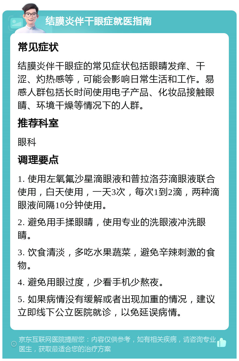 结膜炎伴干眼症就医指南 常见症状 结膜炎伴干眼症的常见症状包括眼睛发痒、干涩、灼热感等，可能会影响日常生活和工作。易感人群包括长时间使用电子产品、化妆品接触眼睛、环境干燥等情况下的人群。 推荐科室 眼科 调理要点 1. 使用左氧氟沙星滴眼液和普拉洛芬滴眼液联合使用，白天使用，一天3次，每次1到2滴，两种滴眼液间隔10分钟使用。 2. 避免用手揉眼睛，使用专业的洗眼液冲洗眼睛。 3. 饮食清淡，多吃水果蔬菜，避免辛辣刺激的食物。 4. 避免用眼过度，少看手机少熬夜。 5. 如果病情没有缓解或者出现加重的情况，建议立即线下公立医院就诊，以免延误病情。