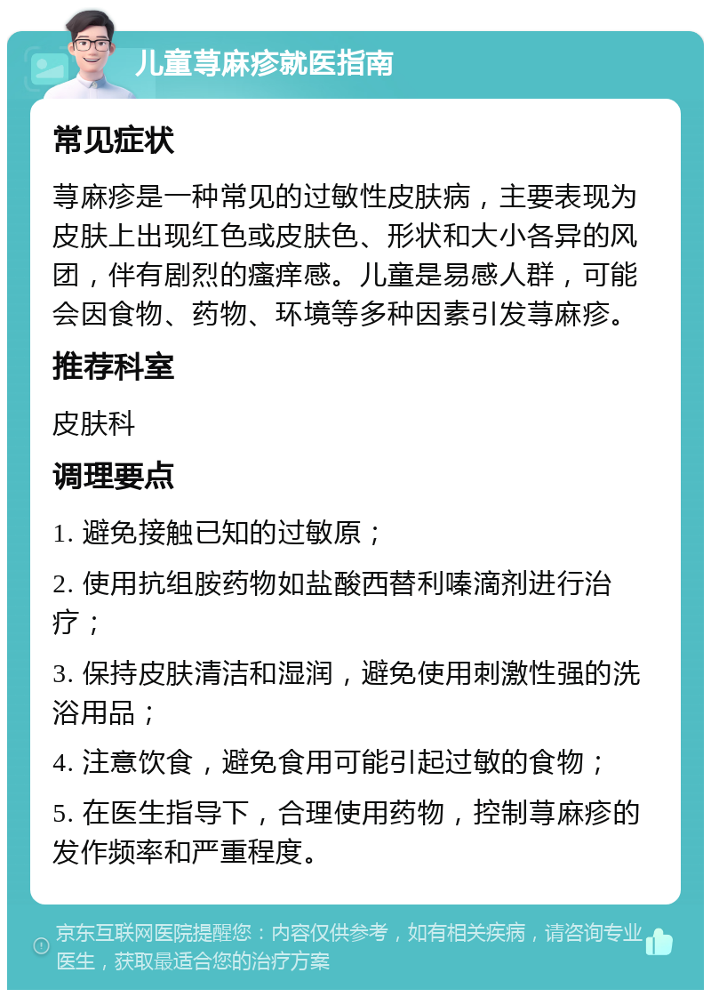 儿童荨麻疹就医指南 常见症状 荨麻疹是一种常见的过敏性皮肤病，主要表现为皮肤上出现红色或皮肤色、形状和大小各异的风团，伴有剧烈的瘙痒感。儿童是易感人群，可能会因食物、药物、环境等多种因素引发荨麻疹。 推荐科室 皮肤科 调理要点 1. 避免接触已知的过敏原； 2. 使用抗组胺药物如盐酸西替利嗪滴剂进行治疗； 3. 保持皮肤清洁和湿润，避免使用刺激性强的洗浴用品； 4. 注意饮食，避免食用可能引起过敏的食物； 5. 在医生指导下，合理使用药物，控制荨麻疹的发作频率和严重程度。