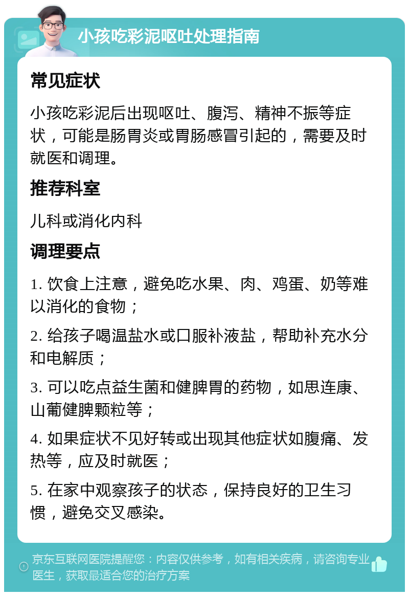 小孩吃彩泥呕吐处理指南 常见症状 小孩吃彩泥后出现呕吐、腹泻、精神不振等症状，可能是肠胃炎或胃肠感冒引起的，需要及时就医和调理。 推荐科室 儿科或消化内科 调理要点 1. 饮食上注意，避免吃水果、肉、鸡蛋、奶等难以消化的食物； 2. 给孩子喝温盐水或口服补液盐，帮助补充水分和电解质； 3. 可以吃点益生菌和健脾胃的药物，如思连康、山葡健脾颗粒等； 4. 如果症状不见好转或出现其他症状如腹痛、发热等，应及时就医； 5. 在家中观察孩子的状态，保持良好的卫生习惯，避免交叉感染。