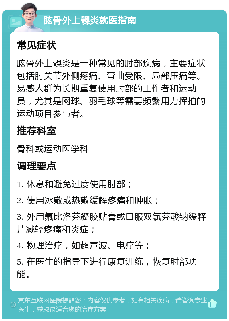 肱骨外上髁炎就医指南 常见症状 肱骨外上髁炎是一种常见的肘部疾病，主要症状包括肘关节外侧疼痛、弯曲受限、局部压痛等。易感人群为长期重复使用肘部的工作者和运动员，尤其是网球、羽毛球等需要频繁用力挥拍的运动项目参与者。 推荐科室 骨科或运动医学科 调理要点 1. 休息和避免过度使用肘部； 2. 使用冰敷或热敷缓解疼痛和肿胀； 3. 外用氟比洛芬凝胶贴膏或口服双氯芬酸钠缓释片减轻疼痛和炎症； 4. 物理治疗，如超声波、电疗等； 5. 在医生的指导下进行康复训练，恢复肘部功能。