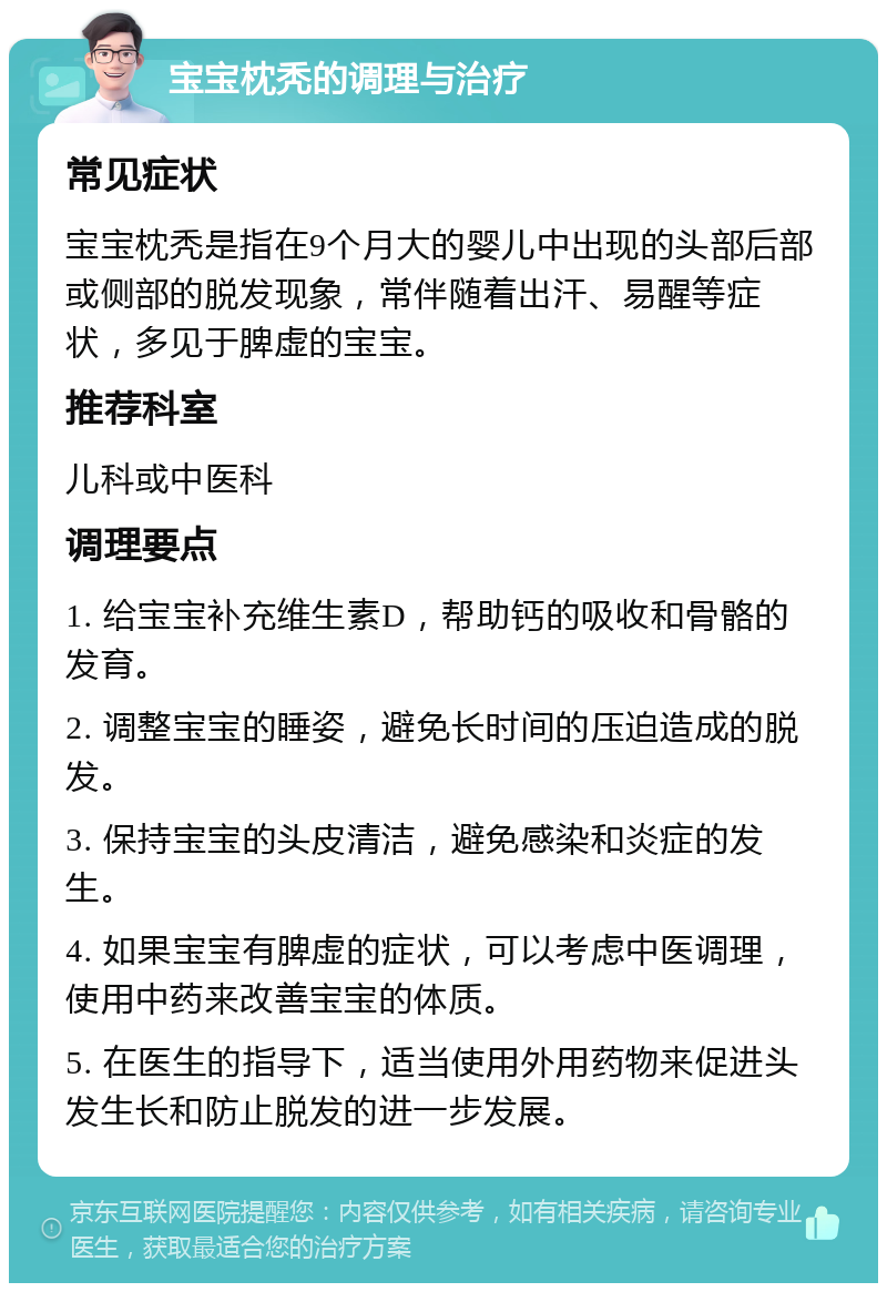 宝宝枕秃的调理与治疗 常见症状 宝宝枕秃是指在9个月大的婴儿中出现的头部后部或侧部的脱发现象，常伴随着出汗、易醒等症状，多见于脾虚的宝宝。 推荐科室 儿科或中医科 调理要点 1. 给宝宝补充维生素D，帮助钙的吸收和骨骼的发育。 2. 调整宝宝的睡姿，避免长时间的压迫造成的脱发。 3. 保持宝宝的头皮清洁，避免感染和炎症的发生。 4. 如果宝宝有脾虚的症状，可以考虑中医调理，使用中药来改善宝宝的体质。 5. 在医生的指导下，适当使用外用药物来促进头发生长和防止脱发的进一步发展。