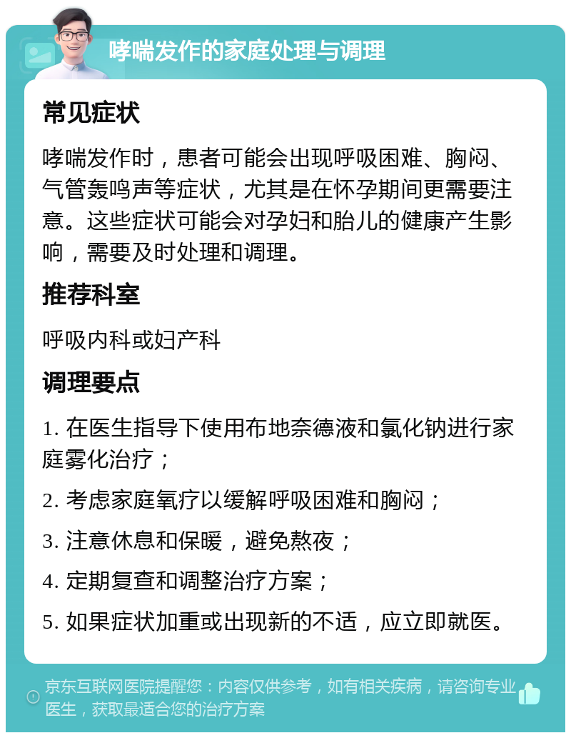 哮喘发作的家庭处理与调理 常见症状 哮喘发作时，患者可能会出现呼吸困难、胸闷、气管轰鸣声等症状，尤其是在怀孕期间更需要注意。这些症状可能会对孕妇和胎儿的健康产生影响，需要及时处理和调理。 推荐科室 呼吸内科或妇产科 调理要点 1. 在医生指导下使用布地奈德液和氯化钠进行家庭雾化治疗； 2. 考虑家庭氧疗以缓解呼吸困难和胸闷； 3. 注意休息和保暖，避免熬夜； 4. 定期复查和调整治疗方案； 5. 如果症状加重或出现新的不适，应立即就医。