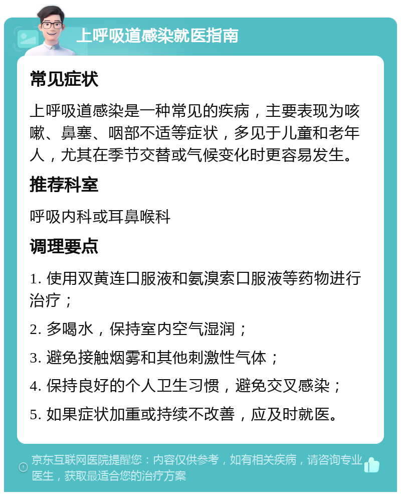 上呼吸道感染就医指南 常见症状 上呼吸道感染是一种常见的疾病，主要表现为咳嗽、鼻塞、咽部不适等症状，多见于儿童和老年人，尤其在季节交替或气候变化时更容易发生。 推荐科室 呼吸内科或耳鼻喉科 调理要点 1. 使用双黄连口服液和氨溴索口服液等药物进行治疗； 2. 多喝水，保持室内空气湿润； 3. 避免接触烟雾和其他刺激性气体； 4. 保持良好的个人卫生习惯，避免交叉感染； 5. 如果症状加重或持续不改善，应及时就医。