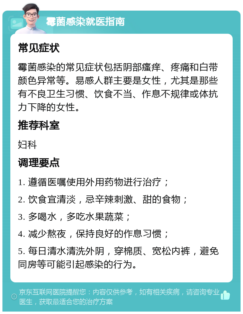 霉菌感染就医指南 常见症状 霉菌感染的常见症状包括阴部瘙痒、疼痛和白带颜色异常等。易感人群主要是女性，尤其是那些有不良卫生习惯、饮食不当、作息不规律或体抗力下降的女性。 推荐科室 妇科 调理要点 1. 遵循医嘱使用外用药物进行治疗； 2. 饮食宜清淡，忌辛辣刺激、甜的食物； 3. 多喝水，多吃水果蔬菜； 4. 减少熬夜，保持良好的作息习惯； 5. 每日清水清洗外阴，穿棉质、宽松内裤，避免同房等可能引起感染的行为。