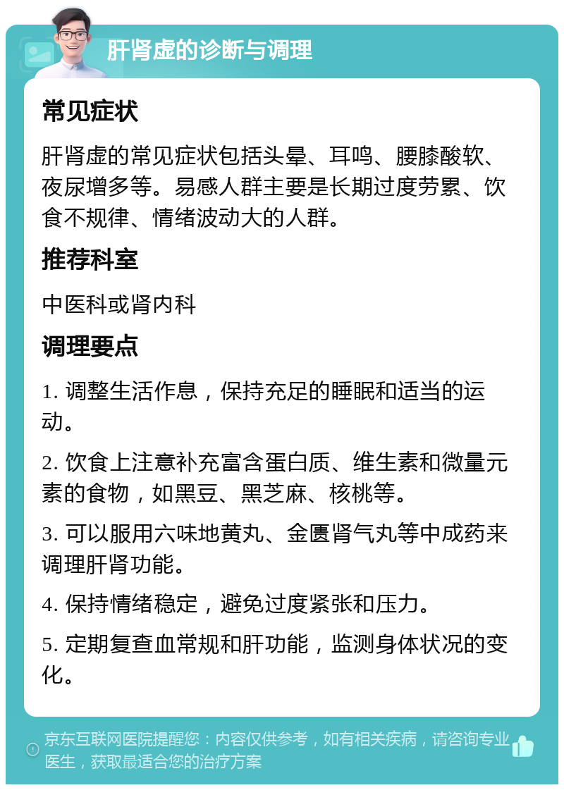 肝肾虚的诊断与调理 常见症状 肝肾虚的常见症状包括头晕、耳鸣、腰膝酸软、夜尿增多等。易感人群主要是长期过度劳累、饮食不规律、情绪波动大的人群。 推荐科室 中医科或肾内科 调理要点 1. 调整生活作息，保持充足的睡眠和适当的运动。 2. 饮食上注意补充富含蛋白质、维生素和微量元素的食物，如黑豆、黑芝麻、核桃等。 3. 可以服用六味地黄丸、金匮肾气丸等中成药来调理肝肾功能。 4. 保持情绪稳定，避免过度紧张和压力。 5. 定期复查血常规和肝功能，监测身体状况的变化。