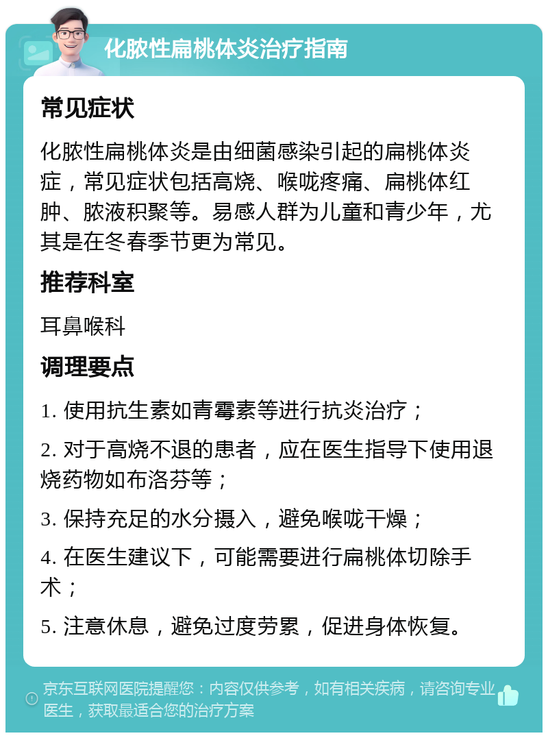 化脓性扁桃体炎治疗指南 常见症状 化脓性扁桃体炎是由细菌感染引起的扁桃体炎症，常见症状包括高烧、喉咙疼痛、扁桃体红肿、脓液积聚等。易感人群为儿童和青少年，尤其是在冬春季节更为常见。 推荐科室 耳鼻喉科 调理要点 1. 使用抗生素如青霉素等进行抗炎治疗； 2. 对于高烧不退的患者，应在医生指导下使用退烧药物如布洛芬等； 3. 保持充足的水分摄入，避免喉咙干燥； 4. 在医生建议下，可能需要进行扁桃体切除手术； 5. 注意休息，避免过度劳累，促进身体恢复。