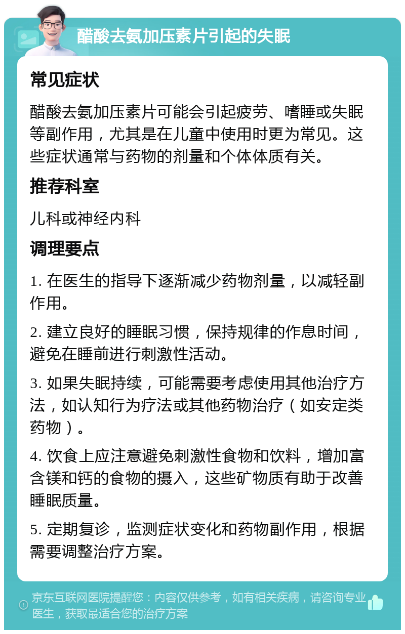 醋酸去氨加压素片引起的失眠 常见症状 醋酸去氨加压素片可能会引起疲劳、嗜睡或失眠等副作用，尤其是在儿童中使用时更为常见。这些症状通常与药物的剂量和个体体质有关。 推荐科室 儿科或神经内科 调理要点 1. 在医生的指导下逐渐减少药物剂量，以减轻副作用。 2. 建立良好的睡眠习惯，保持规律的作息时间，避免在睡前进行刺激性活动。 3. 如果失眠持续，可能需要考虑使用其他治疗方法，如认知行为疗法或其他药物治疗（如安定类药物）。 4. 饮食上应注意避免刺激性食物和饮料，增加富含镁和钙的食物的摄入，这些矿物质有助于改善睡眠质量。 5. 定期复诊，监测症状变化和药物副作用，根据需要调整治疗方案。