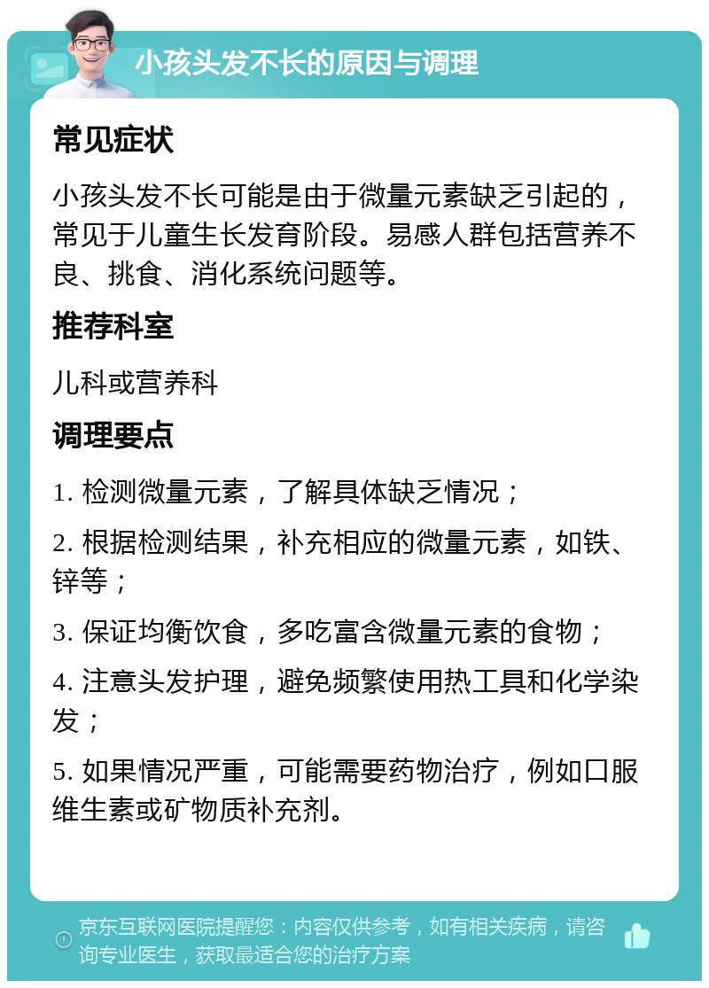 小孩头发不长的原因与调理 常见症状 小孩头发不长可能是由于微量元素缺乏引起的，常见于儿童生长发育阶段。易感人群包括营养不良、挑食、消化系统问题等。 推荐科室 儿科或营养科 调理要点 1. 检测微量元素，了解具体缺乏情况； 2. 根据检测结果，补充相应的微量元素，如铁、锌等； 3. 保证均衡饮食，多吃富含微量元素的食物； 4. 注意头发护理，避免频繁使用热工具和化学染发； 5. 如果情况严重，可能需要药物治疗，例如口服维生素或矿物质补充剂。