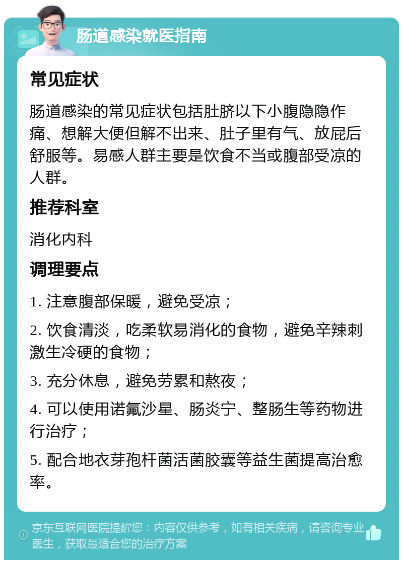 肠道感染就医指南 常见症状 肠道感染的常见症状包括肚脐以下小腹隐隐作痛、想解大便但解不出来、肚子里有气、放屁后舒服等。易感人群主要是饮食不当或腹部受凉的人群。 推荐科室 消化内科 调理要点 1. 注意腹部保暖，避免受凉； 2. 饮食清淡，吃柔软易消化的食物，避免辛辣刺激生冷硬的食物； 3. 充分休息，避免劳累和熬夜； 4. 可以使用诺氟沙星、肠炎宁、整肠生等药物进行治疗； 5. 配合地衣芽孢杆菌活菌胶囊等益生菌提高治愈率。