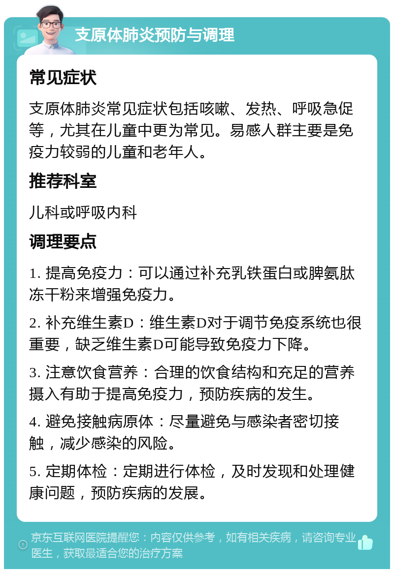 支原体肺炎预防与调理 常见症状 支原体肺炎常见症状包括咳嗽、发热、呼吸急促等，尤其在儿童中更为常见。易感人群主要是免疫力较弱的儿童和老年人。 推荐科室 儿科或呼吸内科 调理要点 1. 提高免疫力：可以通过补充乳铁蛋白或脾氨肽冻干粉来增强免疫力。 2. 补充维生素D：维生素D对于调节免疫系统也很重要，缺乏维生素D可能导致免疫力下降。 3. 注意饮食营养：合理的饮食结构和充足的营养摄入有助于提高免疫力，预防疾病的发生。 4. 避免接触病原体：尽量避免与感染者密切接触，减少感染的风险。 5. 定期体检：定期进行体检，及时发现和处理健康问题，预防疾病的发展。