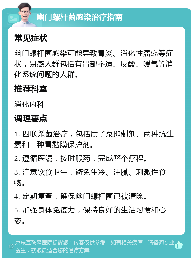 幽门螺杆菌感染治疗指南 常见症状 幽门螺杆菌感染可能导致胃炎、消化性溃疡等症状，易感人群包括有胃部不适、反酸、嗳气等消化系统问题的人群。 推荐科室 消化内科 调理要点 1. 四联杀菌治疗，包括质子泵抑制剂、两种抗生素和一种胃黏膜保护剂。 2. 遵循医嘱，按时服药，完成整个疗程。 3. 注意饮食卫生，避免生冷、油腻、刺激性食物。 4. 定期复查，确保幽门螺杆菌已被清除。 5. 加强身体免疫力，保持良好的生活习惯和心态。