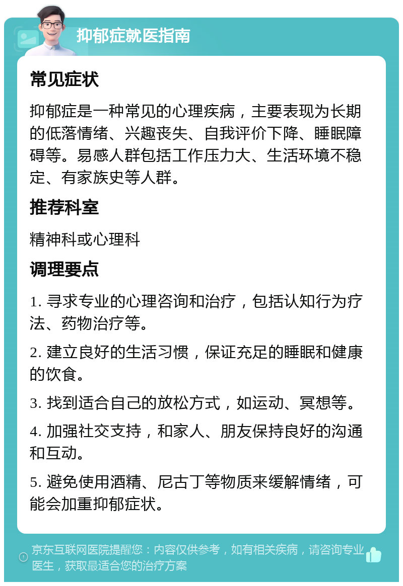 抑郁症就医指南 常见症状 抑郁症是一种常见的心理疾病，主要表现为长期的低落情绪、兴趣丧失、自我评价下降、睡眠障碍等。易感人群包括工作压力大、生活环境不稳定、有家族史等人群。 推荐科室 精神科或心理科 调理要点 1. 寻求专业的心理咨询和治疗，包括认知行为疗法、药物治疗等。 2. 建立良好的生活习惯，保证充足的睡眠和健康的饮食。 3. 找到适合自己的放松方式，如运动、冥想等。 4. 加强社交支持，和家人、朋友保持良好的沟通和互动。 5. 避免使用酒精、尼古丁等物质来缓解情绪，可能会加重抑郁症状。