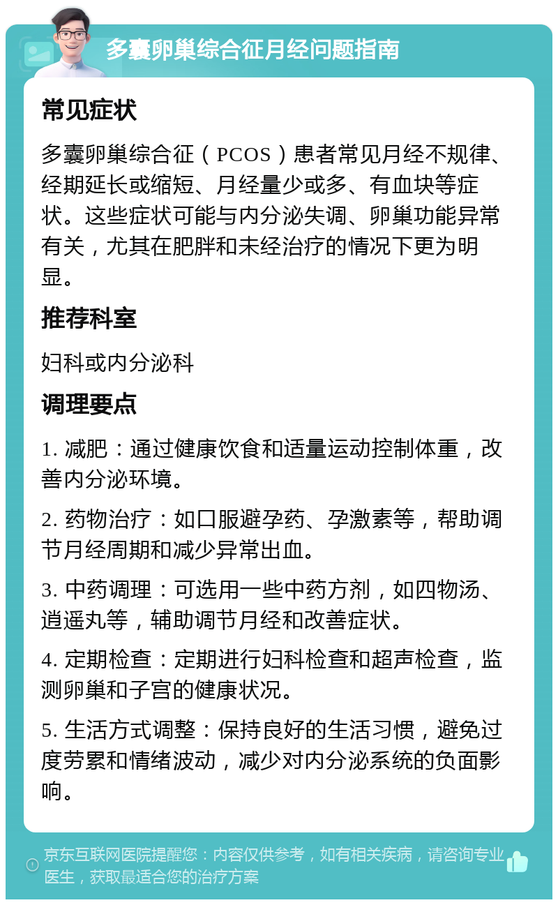 多囊卵巢综合征月经问题指南 常见症状 多囊卵巢综合征（PCOS）患者常见月经不规律、经期延长或缩短、月经量少或多、有血块等症状。这些症状可能与内分泌失调、卵巢功能异常有关，尤其在肥胖和未经治疗的情况下更为明显。 推荐科室 妇科或内分泌科 调理要点 1. 减肥：通过健康饮食和适量运动控制体重，改善内分泌环境。 2. 药物治疗：如口服避孕药、孕激素等，帮助调节月经周期和减少异常出血。 3. 中药调理：可选用一些中药方剂，如四物汤、逍遥丸等，辅助调节月经和改善症状。 4. 定期检查：定期进行妇科检查和超声检查，监测卵巢和子宫的健康状况。 5. 生活方式调整：保持良好的生活习惯，避免过度劳累和情绪波动，减少对内分泌系统的负面影响。