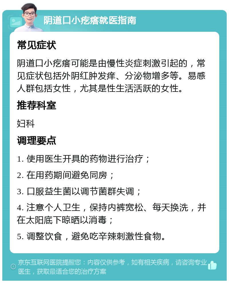 阴道口小疙瘩就医指南 常见症状 阴道口小疙瘩可能是由慢性炎症刺激引起的，常见症状包括外阴红肿发痒、分泌物增多等。易感人群包括女性，尤其是性生活活跃的女性。 推荐科室 妇科 调理要点 1. 使用医生开具的药物进行治疗； 2. 在用药期间避免同房； 3. 口服益生菌以调节菌群失调； 4. 注意个人卫生，保持内裤宽松、每天换洗，并在太阳底下晾晒以消毒； 5. 调整饮食，避免吃辛辣刺激性食物。