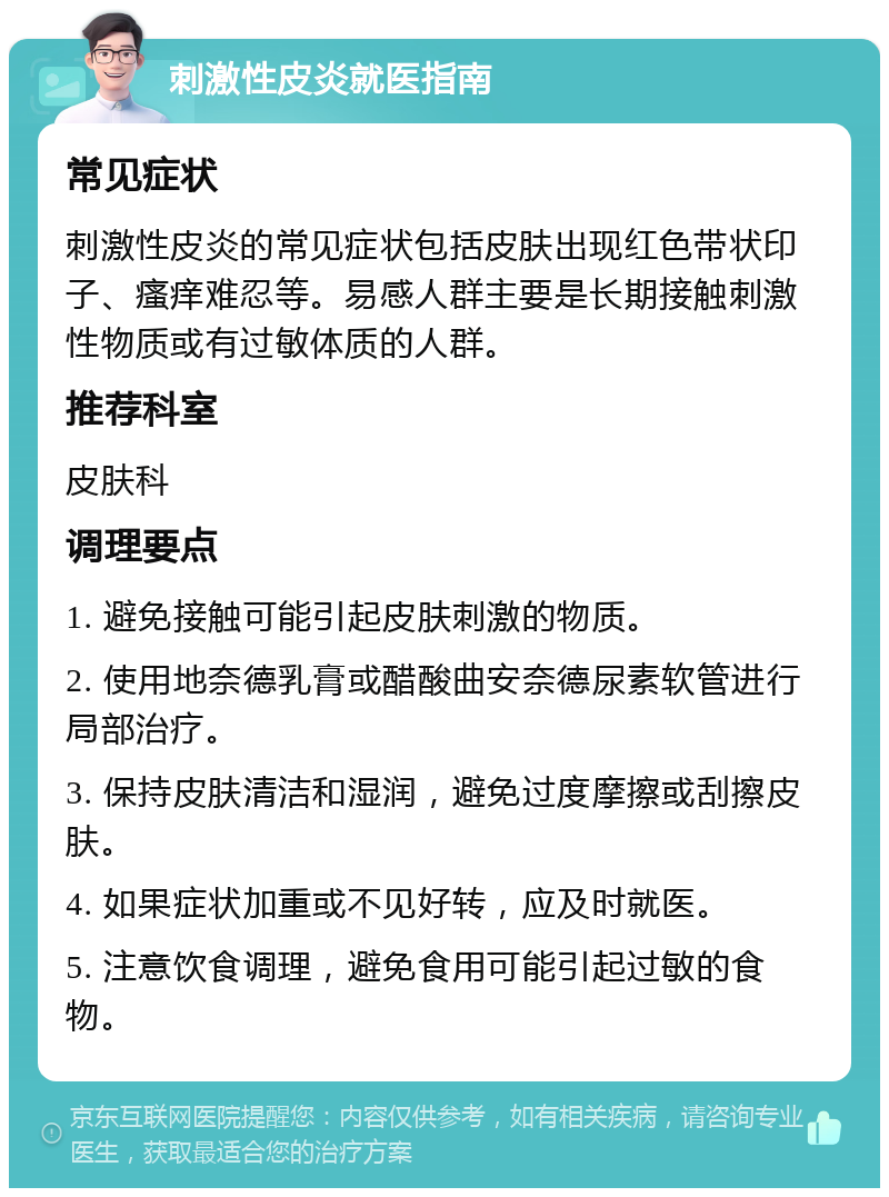 刺激性皮炎就医指南 常见症状 刺激性皮炎的常见症状包括皮肤出现红色带状印子、瘙痒难忍等。易感人群主要是长期接触刺激性物质或有过敏体质的人群。 推荐科室 皮肤科 调理要点 1. 避免接触可能引起皮肤刺激的物质。 2. 使用地奈德乳膏或醋酸曲安奈德尿素软管进行局部治疗。 3. 保持皮肤清洁和湿润，避免过度摩擦或刮擦皮肤。 4. 如果症状加重或不见好转，应及时就医。 5. 注意饮食调理，避免食用可能引起过敏的食物。