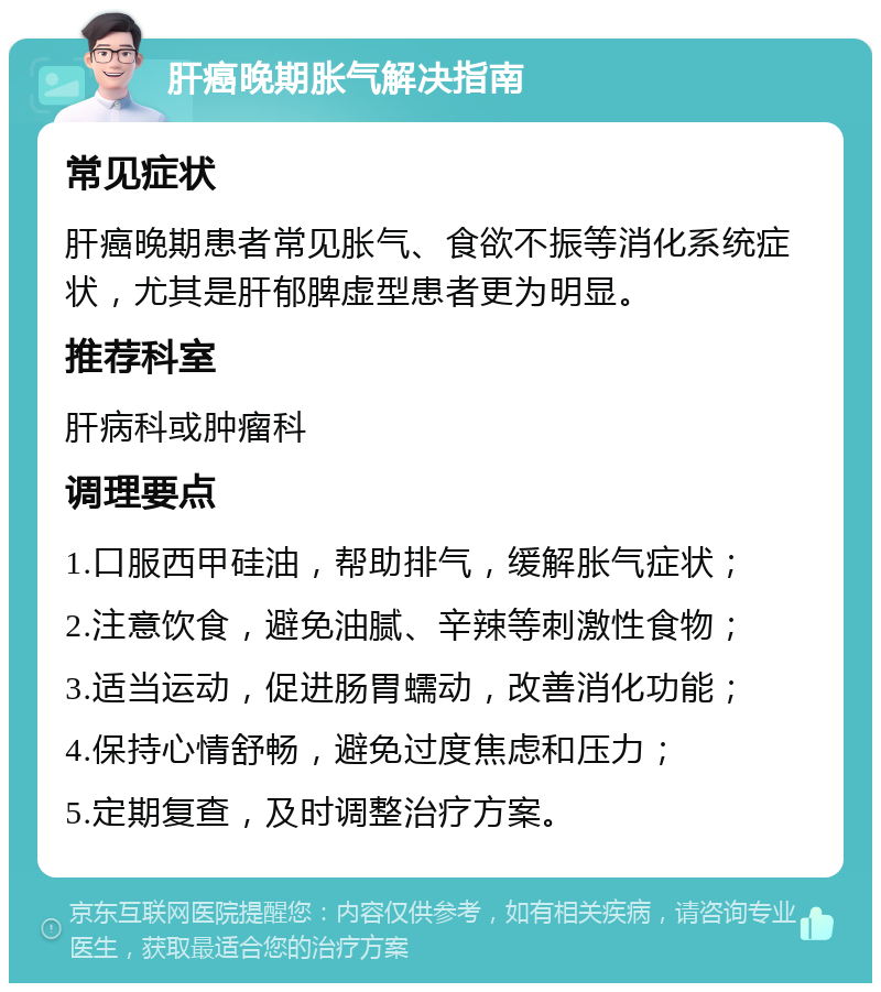 肝癌晚期胀气解决指南 常见症状 肝癌晚期患者常见胀气、食欲不振等消化系统症状，尤其是肝郁脾虚型患者更为明显。 推荐科室 肝病科或肿瘤科 调理要点 1.口服西甲硅油，帮助排气，缓解胀气症状； 2.注意饮食，避免油腻、辛辣等刺激性食物； 3.适当运动，促进肠胃蠕动，改善消化功能； 4.保持心情舒畅，避免过度焦虑和压力； 5.定期复查，及时调整治疗方案。