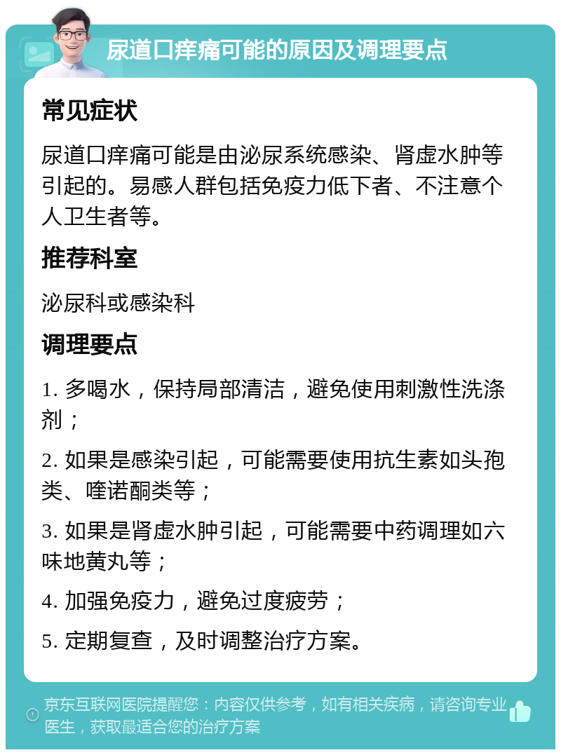 尿道口痒痛可能的原因及调理要点 常见症状 尿道口痒痛可能是由泌尿系统感染、肾虚水肿等引起的。易感人群包括免疫力低下者、不注意个人卫生者等。 推荐科室 泌尿科或感染科 调理要点 1. 多喝水，保持局部清洁，避免使用刺激性洗涤剂； 2. 如果是感染引起，可能需要使用抗生素如头孢类、喹诺酮类等； 3. 如果是肾虚水肿引起，可能需要中药调理如六味地黄丸等； 4. 加强免疫力，避免过度疲劳； 5. 定期复查，及时调整治疗方案。