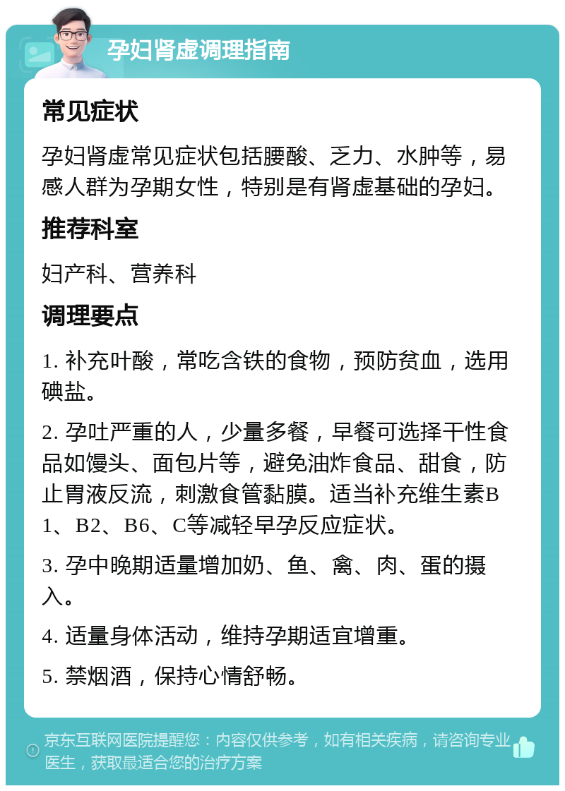 孕妇肾虚调理指南 常见症状 孕妇肾虚常见症状包括腰酸、乏力、水肿等，易感人群为孕期女性，特别是有肾虚基础的孕妇。 推荐科室 妇产科、营养科 调理要点 1. 补充叶酸，常吃含铁的食物，预防贫血，选用碘盐。 2. 孕吐严重的人，少量多餐，早餐可选择干性食品如馒头、面包片等，避免油炸食品、甜食，防止胃液反流，刺激食管黏膜。适当补充维生素B1、B2、B6、C等减轻早孕反应症状。 3. 孕中晚期适量增加奶、鱼、禽、肉、蛋的摄入。 4. 适量身体活动，维持孕期适宜增重。 5. 禁烟酒，保持心情舒畅。