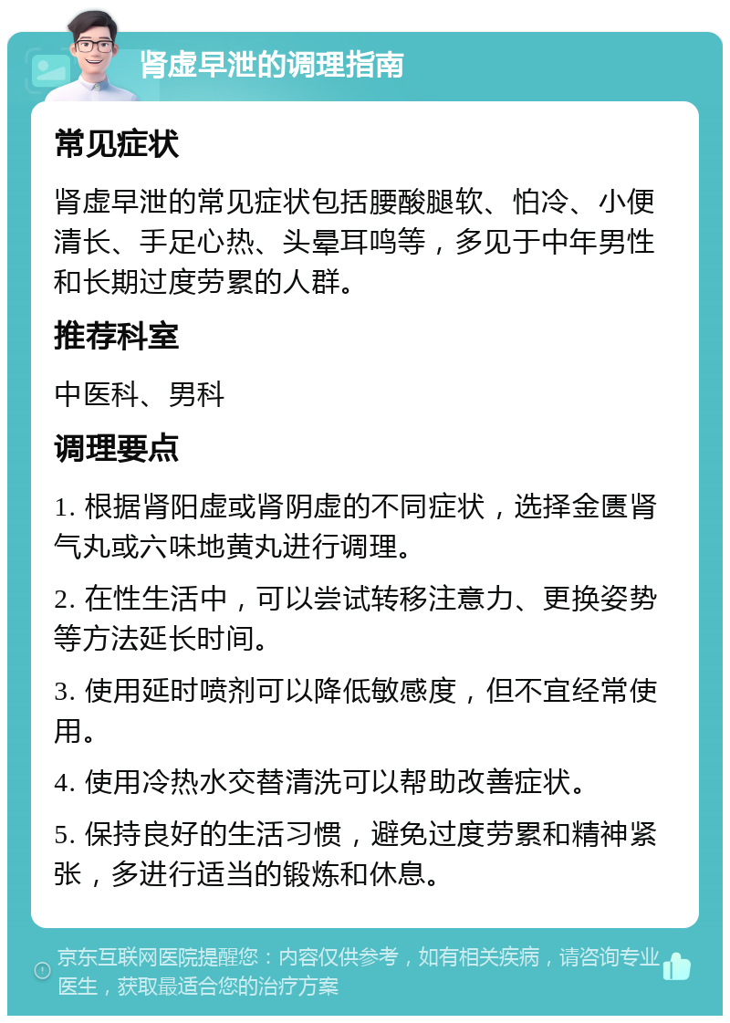 肾虚早泄的调理指南 常见症状 肾虚早泄的常见症状包括腰酸腿软、怕冷、小便清长、手足心热、头晕耳鸣等，多见于中年男性和长期过度劳累的人群。 推荐科室 中医科、男科 调理要点 1. 根据肾阳虚或肾阴虚的不同症状，选择金匮肾气丸或六味地黄丸进行调理。 2. 在性生活中，可以尝试转移注意力、更换姿势等方法延长时间。 3. 使用延时喷剂可以降低敏感度，但不宜经常使用。 4. 使用冷热水交替清洗可以帮助改善症状。 5. 保持良好的生活习惯，避免过度劳累和精神紧张，多进行适当的锻炼和休息。