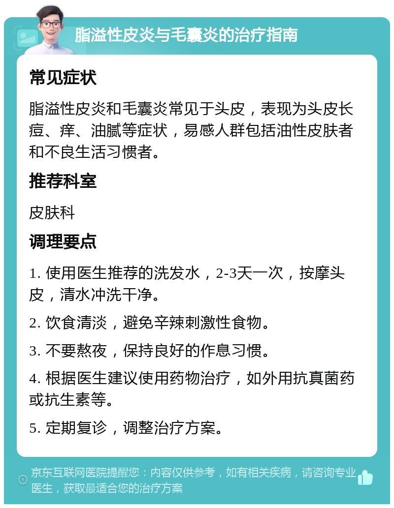 脂溢性皮炎与毛囊炎的治疗指南 常见症状 脂溢性皮炎和毛囊炎常见于头皮，表现为头皮长痘、痒、油腻等症状，易感人群包括油性皮肤者和不良生活习惯者。 推荐科室 皮肤科 调理要点 1. 使用医生推荐的洗发水，2-3天一次，按摩头皮，清水冲洗干净。 2. 饮食清淡，避免辛辣刺激性食物。 3. 不要熬夜，保持良好的作息习惯。 4. 根据医生建议使用药物治疗，如外用抗真菌药或抗生素等。 5. 定期复诊，调整治疗方案。