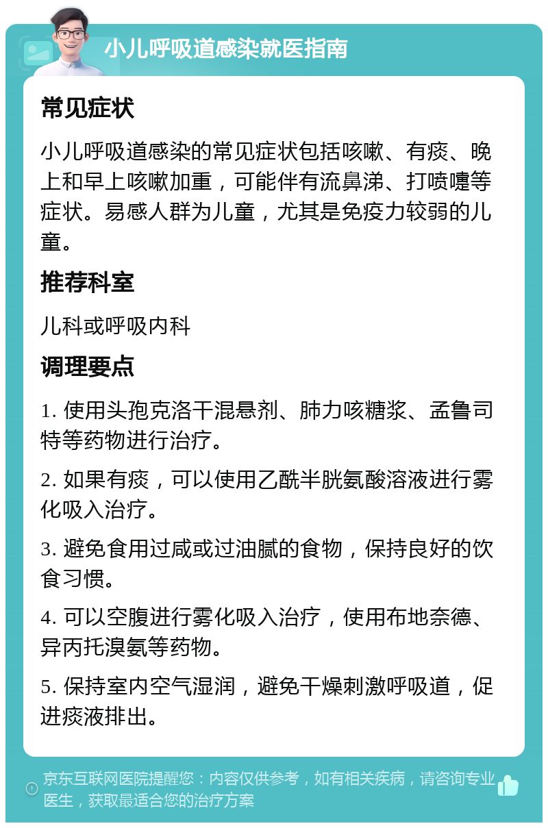 小儿呼吸道感染就医指南 常见症状 小儿呼吸道感染的常见症状包括咳嗽、有痰、晚上和早上咳嗽加重，可能伴有流鼻涕、打喷嚏等症状。易感人群为儿童，尤其是免疫力较弱的儿童。 推荐科室 儿科或呼吸内科 调理要点 1. 使用头孢克洛干混悬剂、肺力咳糖浆、孟鲁司特等药物进行治疗。 2. 如果有痰，可以使用乙酰半胱氨酸溶液进行雾化吸入治疗。 3. 避免食用过咸或过油腻的食物，保持良好的饮食习惯。 4. 可以空腹进行雾化吸入治疗，使用布地奈德、异丙托溴氨等药物。 5. 保持室内空气湿润，避免干燥刺激呼吸道，促进痰液排出。