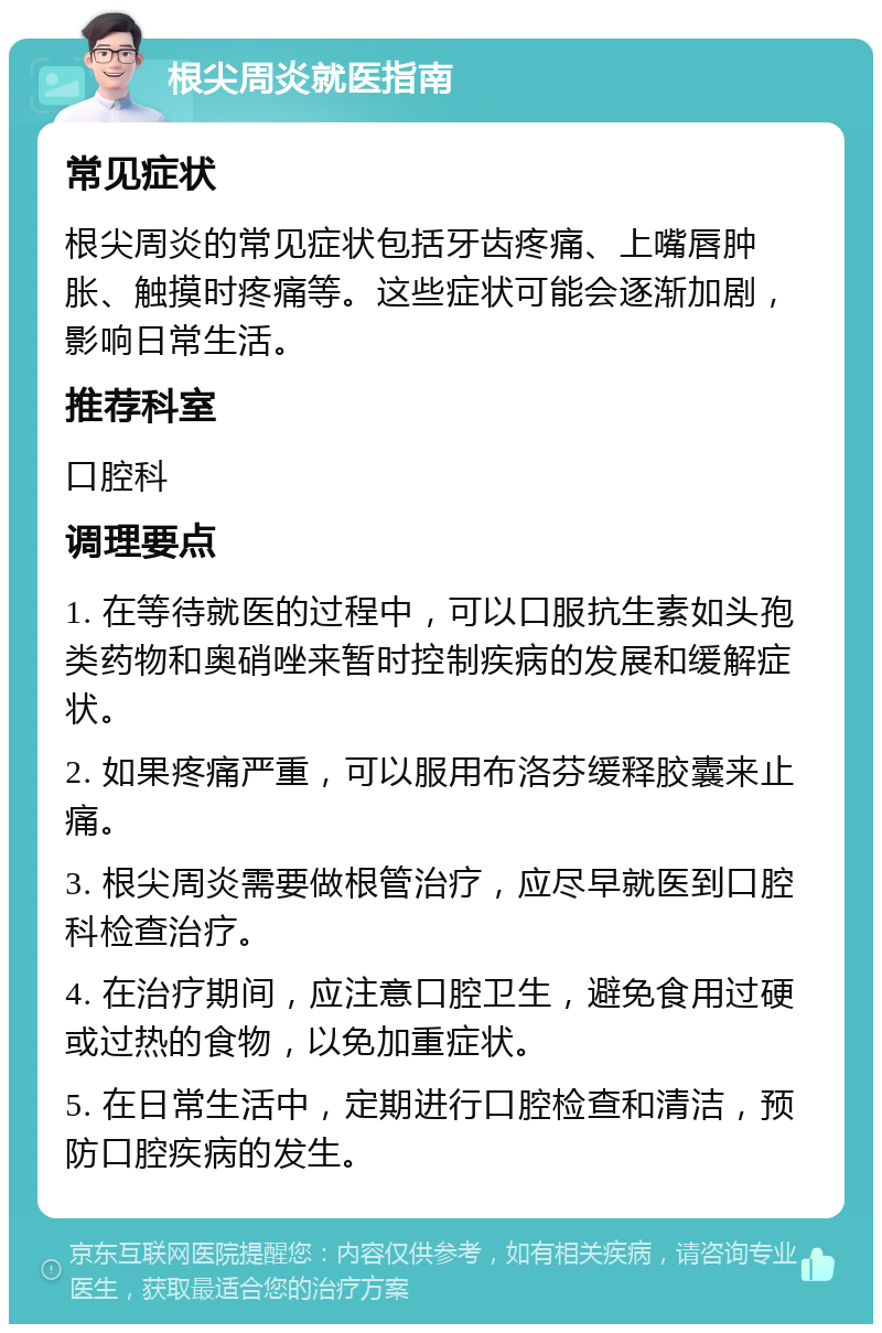 根尖周炎就医指南 常见症状 根尖周炎的常见症状包括牙齿疼痛、上嘴唇肿胀、触摸时疼痛等。这些症状可能会逐渐加剧，影响日常生活。 推荐科室 口腔科 调理要点 1. 在等待就医的过程中，可以口服抗生素如头孢类药物和奥硝唑来暂时控制疾病的发展和缓解症状。 2. 如果疼痛严重，可以服用布洛芬缓释胶囊来止痛。 3. 根尖周炎需要做根管治疗，应尽早就医到口腔科检查治疗。 4. 在治疗期间，应注意口腔卫生，避免食用过硬或过热的食物，以免加重症状。 5. 在日常生活中，定期进行口腔检查和清洁，预防口腔疾病的发生。