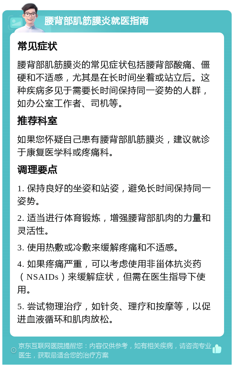 腰背部肌筋膜炎就医指南 常见症状 腰背部肌筋膜炎的常见症状包括腰背部酸痛、僵硬和不适感，尤其是在长时间坐着或站立后。这种疾病多见于需要长时间保持同一姿势的人群，如办公室工作者、司机等。 推荐科室 如果您怀疑自己患有腰背部肌筋膜炎，建议就诊于康复医学科或疼痛科。 调理要点 1. 保持良好的坐姿和站姿，避免长时间保持同一姿势。 2. 适当进行体育锻炼，增强腰背部肌肉的力量和灵活性。 3. 使用热敷或冷敷来缓解疼痛和不适感。 4. 如果疼痛严重，可以考虑使用非甾体抗炎药（NSAIDs）来缓解症状，但需在医生指导下使用。 5. 尝试物理治疗，如针灸、理疗和按摩等，以促进血液循环和肌肉放松。