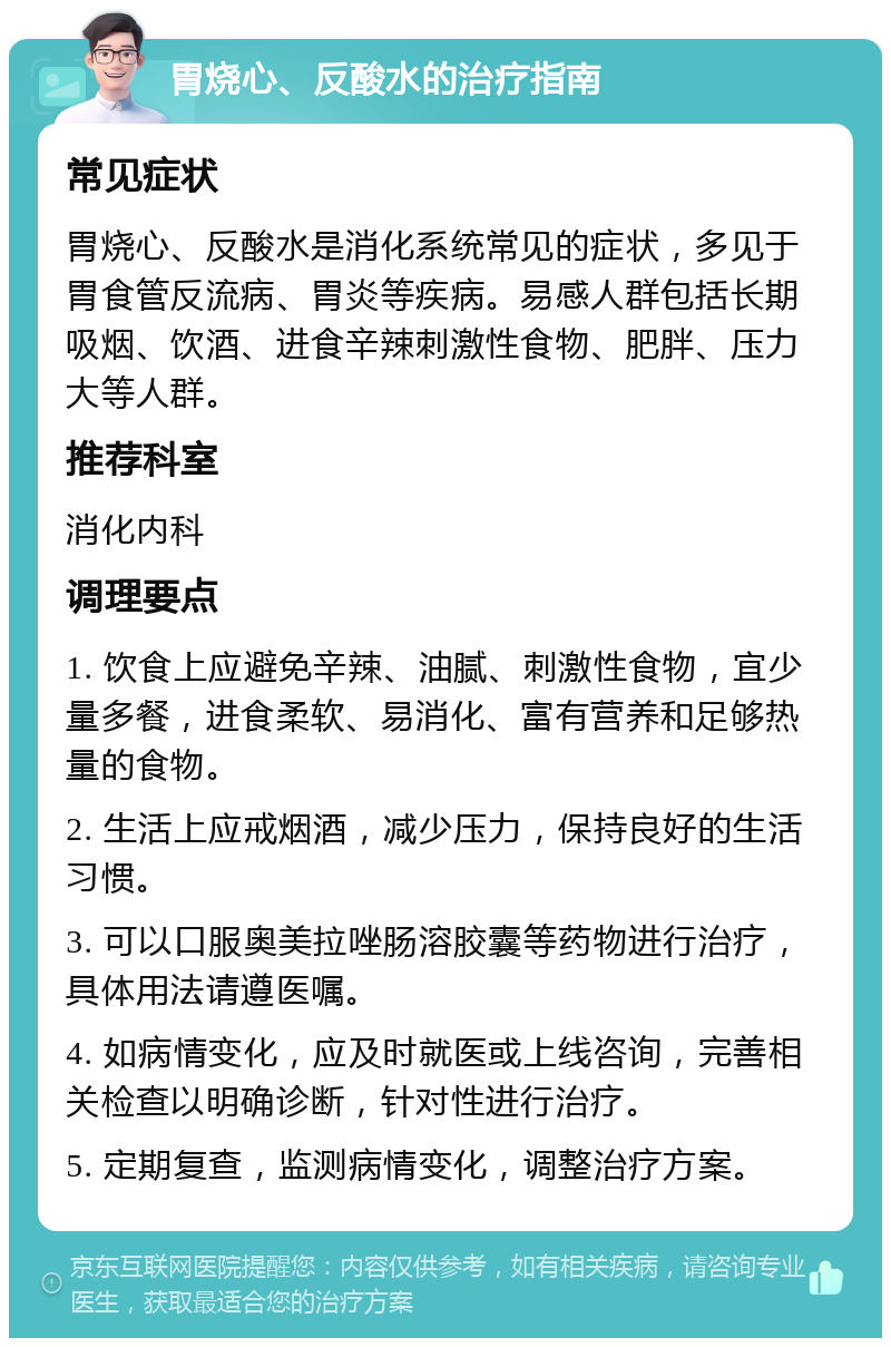 胃烧心、反酸水的治疗指南 常见症状 胃烧心、反酸水是消化系统常见的症状，多见于胃食管反流病、胃炎等疾病。易感人群包括长期吸烟、饮酒、进食辛辣刺激性食物、肥胖、压力大等人群。 推荐科室 消化内科 调理要点 1. 饮食上应避免辛辣、油腻、刺激性食物，宜少量多餐，进食柔软、易消化、富有营养和足够热量的食物。 2. 生活上应戒烟酒，减少压力，保持良好的生活习惯。 3. 可以口服奥美拉唑肠溶胶囊等药物进行治疗，具体用法请遵医嘱。 4. 如病情变化，应及时就医或上线咨询，完善相关检查以明确诊断，针对性进行治疗。 5. 定期复查，监测病情变化，调整治疗方案。