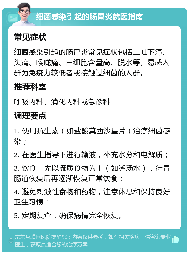 细菌感染引起的肠胃炎就医指南 常见症状 细菌感染引起的肠胃炎常见症状包括上吐下泻、头痛、喉咙痛、白细胞含量高、脱水等。易感人群为免疫力较低者或接触过细菌的人群。 推荐科室 呼吸内科、消化内科或急诊科 调理要点 1. 使用抗生素（如盐酸莫西沙星片）治疗细菌感染； 2. 在医生指导下进行输液，补充水分和电解质； 3. 饮食上先以流质食物为主（如粥汤水），待胃肠道恢复后再逐渐恢复正常饮食； 4. 避免刺激性食物和药物，注意休息和保持良好卫生习惯； 5. 定期复查，确保病情完全恢复。