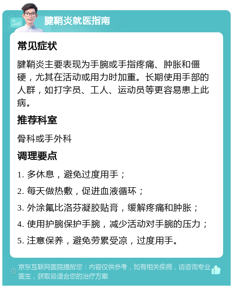 腱鞘炎就医指南 常见症状 腱鞘炎主要表现为手腕或手指疼痛、肿胀和僵硬，尤其在活动或用力时加重。长期使用手部的人群，如打字员、工人、运动员等更容易患上此病。 推荐科室 骨科或手外科 调理要点 1. 多休息，避免过度用手； 2. 每天做热敷，促进血液循环； 3. 外涂氟比洛芬凝胶贴膏，缓解疼痛和肿胀； 4. 使用护腕保护手腕，减少活动对手腕的压力； 5. 注意保养，避免劳累受凉，过度用手。