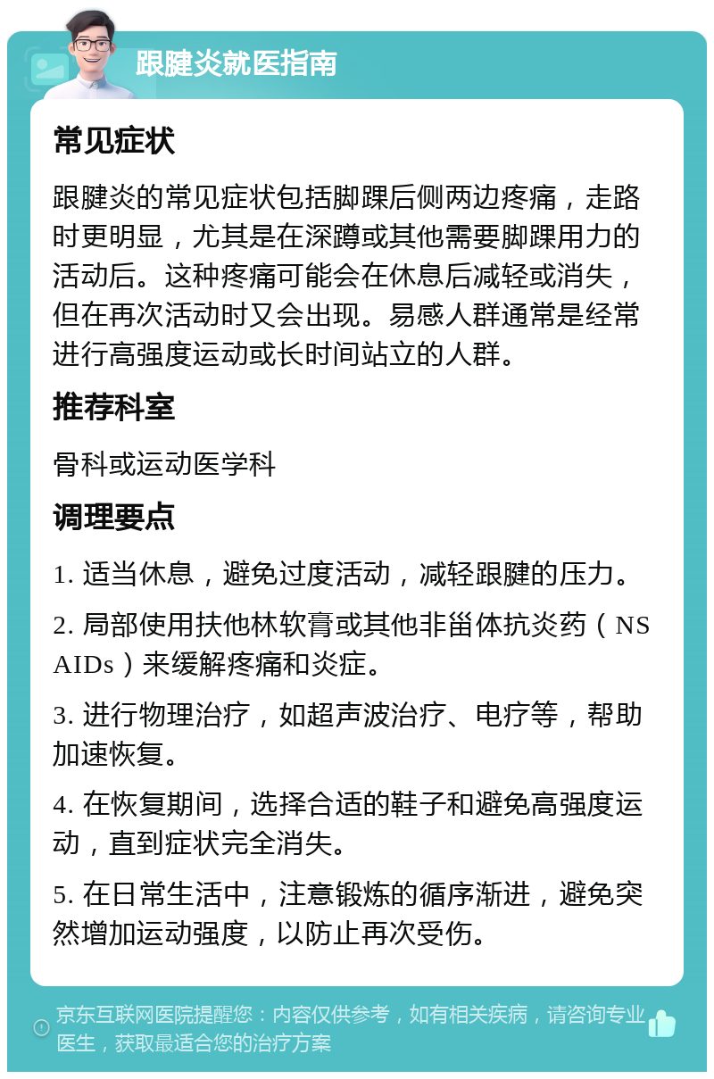 跟腱炎就医指南 常见症状 跟腱炎的常见症状包括脚踝后侧两边疼痛，走路时更明显，尤其是在深蹲或其他需要脚踝用力的活动后。这种疼痛可能会在休息后减轻或消失，但在再次活动时又会出现。易感人群通常是经常进行高强度运动或长时间站立的人群。 推荐科室 骨科或运动医学科 调理要点 1. 适当休息，避免过度活动，减轻跟腱的压力。 2. 局部使用扶他林软膏或其他非甾体抗炎药（NSAIDs）来缓解疼痛和炎症。 3. 进行物理治疗，如超声波治疗、电疗等，帮助加速恢复。 4. 在恢复期间，选择合适的鞋子和避免高强度运动，直到症状完全消失。 5. 在日常生活中，注意锻炼的循序渐进，避免突然增加运动强度，以防止再次受伤。