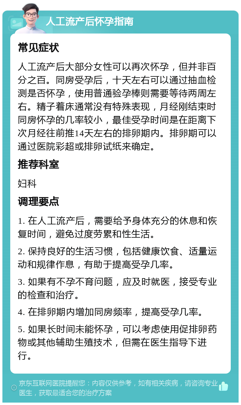 人工流产后怀孕指南 常见症状 人工流产后大部分女性可以再次怀孕，但并非百分之百。同房受孕后，十天左右可以通过抽血检测是否怀孕，使用普通验孕棒则需要等待两周左右。精子着床通常没有特殊表现，月经刚结束时同房怀孕的几率较小，最佳受孕时间是在距离下次月经往前推14天左右的排卵期内。排卵期可以通过医院彩超或排卵试纸来确定。 推荐科室 妇科 调理要点 1. 在人工流产后，需要给予身体充分的休息和恢复时间，避免过度劳累和性生活。 2. 保持良好的生活习惯，包括健康饮食、适量运动和规律作息，有助于提高受孕几率。 3. 如果有不孕不育问题，应及时就医，接受专业的检查和治疗。 4. 在排卵期内增加同房频率，提高受孕几率。 5. 如果长时间未能怀孕，可以考虑使用促排卵药物或其他辅助生殖技术，但需在医生指导下进行。