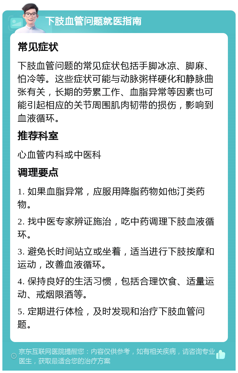 下肢血管问题就医指南 常见症状 下肢血管问题的常见症状包括手脚冰凉、脚麻、怕冷等。这些症状可能与动脉粥样硬化和静脉曲张有关，长期的劳累工作、血脂异常等因素也可能引起相应的关节周围肌肉韧带的损伤，影响到血液循环。 推荐科室 心血管内科或中医科 调理要点 1. 如果血脂异常，应服用降脂药物如他汀类药物。 2. 找中医专家辨证施治，吃中药调理下肢血液循环。 3. 避免长时间站立或坐着，适当进行下肢按摩和运动，改善血液循环。 4. 保持良好的生活习惯，包括合理饮食、适量运动、戒烟限酒等。 5. 定期进行体检，及时发现和治疗下肢血管问题。