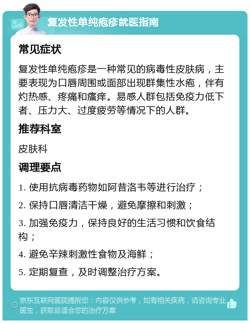 复发性单纯疱疹就医指南 常见症状 复发性单纯疱疹是一种常见的病毒性皮肤病，主要表现为口唇周围或面部出现群集性水疱，伴有灼热感、疼痛和瘙痒。易感人群包括免疫力低下者、压力大、过度疲劳等情况下的人群。 推荐科室 皮肤科 调理要点 1. 使用抗病毒药物如阿昔洛韦等进行治疗； 2. 保持口唇清洁干燥，避免摩擦和刺激； 3. 加强免疫力，保持良好的生活习惯和饮食结构； 4. 避免辛辣刺激性食物及海鲜； 5. 定期复查，及时调整治疗方案。